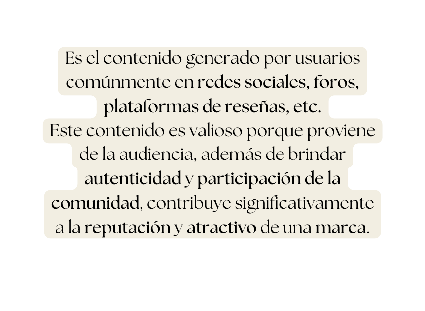 Es el contenido generado por usuarios comúnmente en redes sociales foros plataformas de reseñas etc Este contenido es valioso porque proviene de la audiencia además de brindar autenticidad y participación de la comunidad contribuye significativamente a la reputación y atractivo de una marca