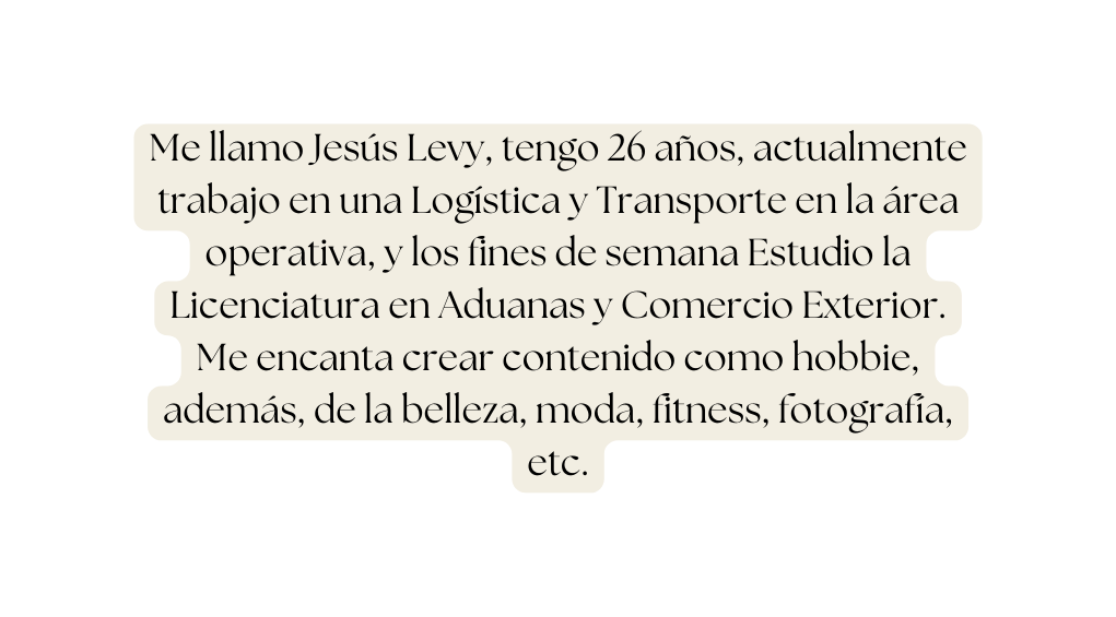 Me llamo Jesús Levy tengo 26 años actualmente trabajo en una Logística y Transporte en la área operativa y los fines de semana Estudio la Licenciatura en Aduanas y Comercio Exterior Me encanta crear contenido como hobbie además de la belleza moda fitness fotografía etc